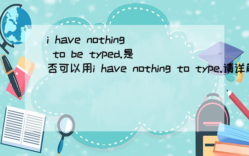 i have nothing to be typed.是否可以用i have nothing to type.请详解