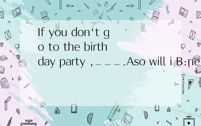 If you don't go to the birthday party ,___.Aso will i B:neither do i C:cor shall iD:so i will怎么选.为什么.理由要详细点的哦