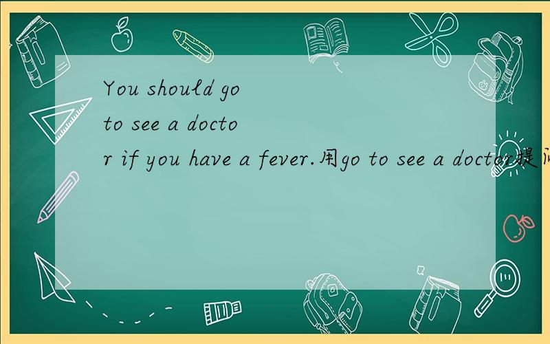 You should go to see a doctor if you have a fever.用go to see a doctor提问