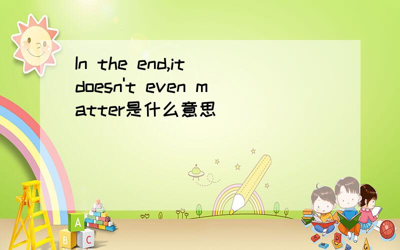 In the end,it doesn't even matter是什么意思