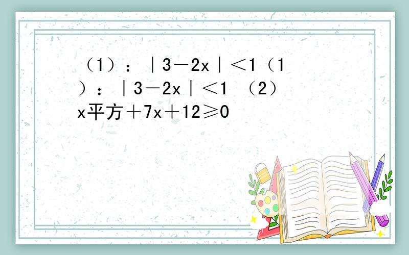 （1）：｜3－2x｜＜1（1）：｜3－2x｜＜1 （2）x平方＋7x＋12≥0