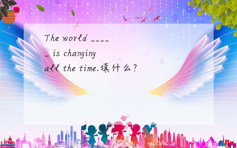 The world _____ is changing all the time.填什么?