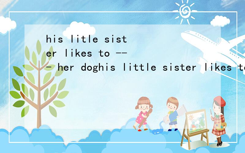 his litle sister likes to --- her doghis little sister likes to --- her dog 急、、