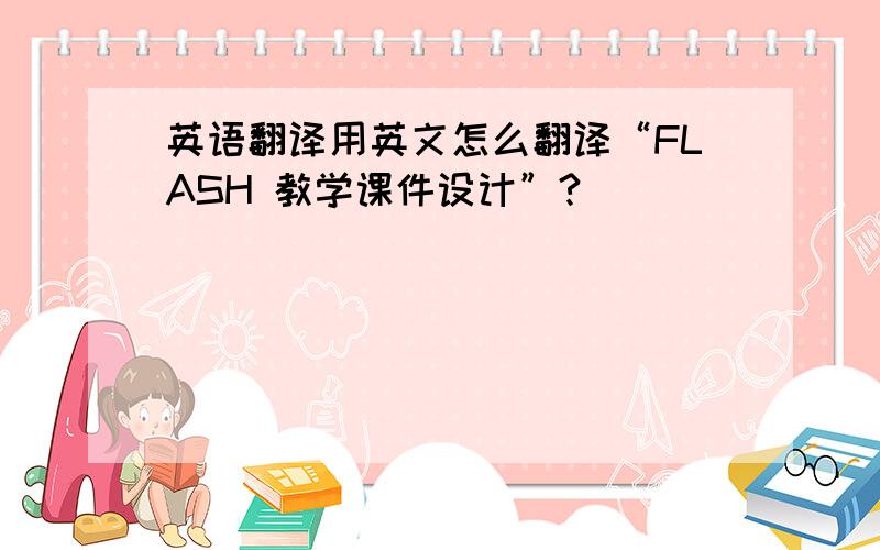 英语翻译用英文怎么翻译“FLASH 教学课件设计”?