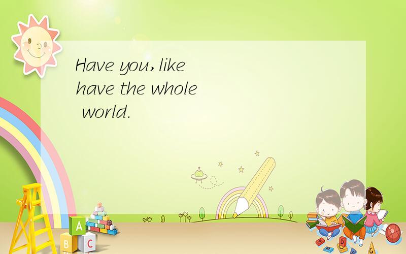 Have you,like have the whole world.