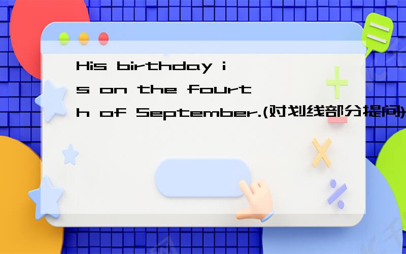 His birthday is on the fourth of September.(对划线部分提问)on the fourth of September是划线的______ _______ is his birthday ________(填空)
