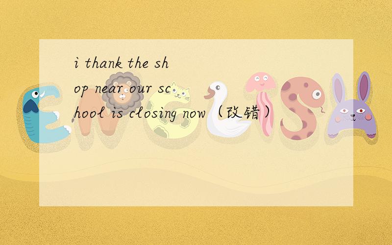 i thank the shop near our school is closing now（改错）
