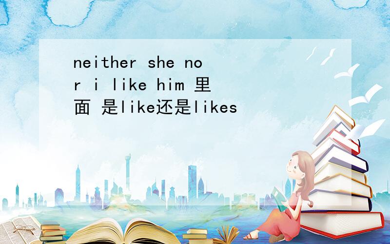 neither she nor i like him 里面 是like还是likes