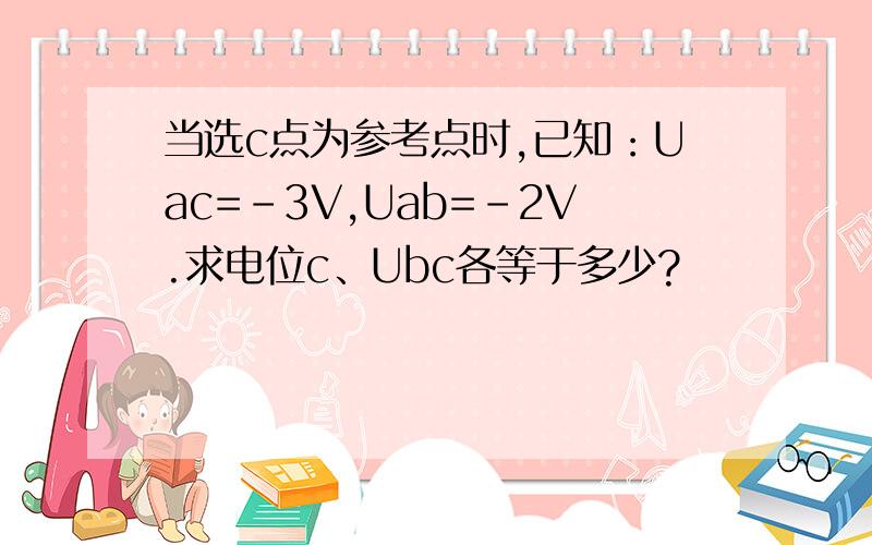 当选c点为参考点时,已知：Uac=-3V,Uab=-2V.求电位c、Ubc各等于多少?