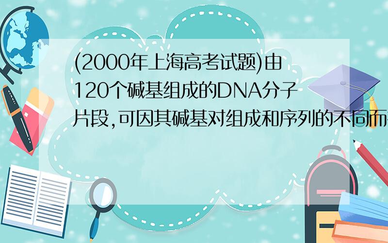 (2000年上海高考试题)由120个碱基组成的DNA分子片段,可因其碱基对组成和序列的不同而携带不同的遗传信息,其种类数最多可达（ ）A.4120 B.1204 C.460 D.604