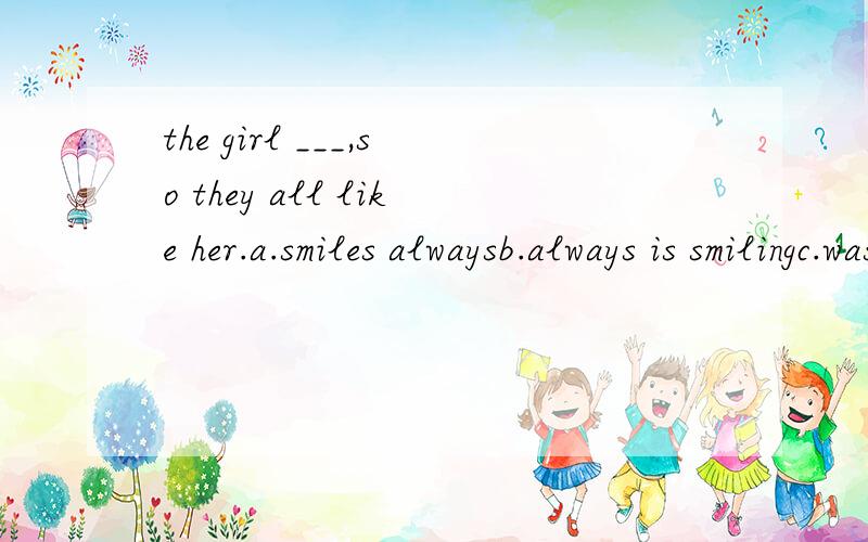 the girl ___,so they all like her.a.smiles alwaysb.always is smilingc.was always smilingd.is always smiling英语题!写出原因!
