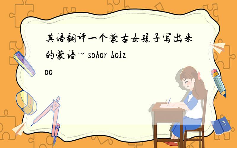英语翻译一个蒙古女孩子写出来的蒙语~sohor bolzoo