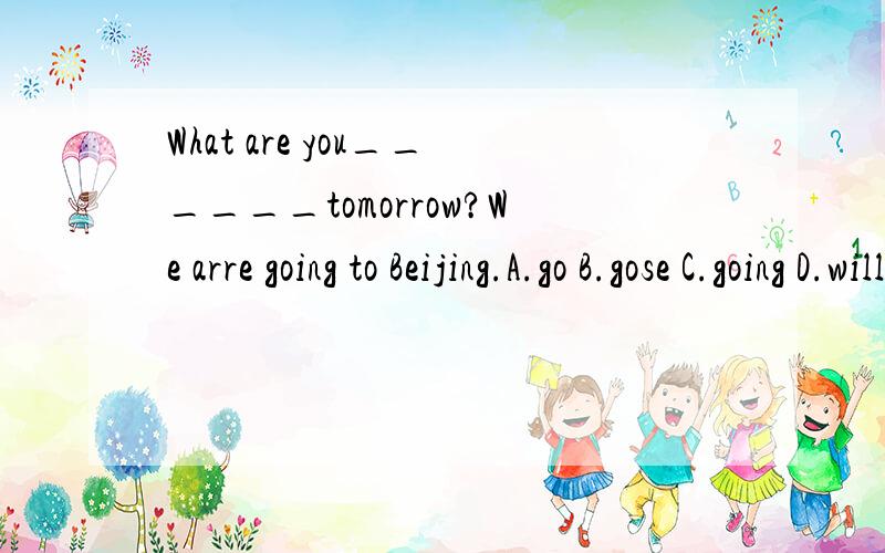 What are you______tomorrow?We arre going to Beijing.A.go B.gose C.going D.will go