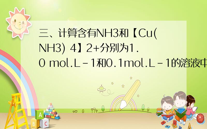 三、计算含有NH3和【Cu(NH3) 4】2+分别为1.0 mol.L-1和0.1mol.L-1的溶液中的【Cu2+】溶度三、计算含有NH3和【Cu(NH3) 4】2+分别为1.0 mol.L-1和0.1mol.L-1的溶液中的【Cu2+】溶度.（【Cu(NH3) 4】2+的KS=2.1×1013）