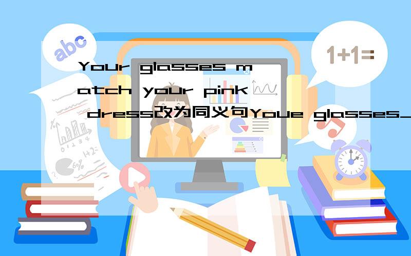 Your glasses match your pink dress改为同义句Youe glasses________well________ your pink dress