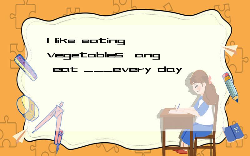 I like eating vegetables,ang eat ___every day