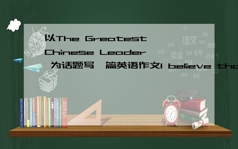 以The Greatest Chinese Leader 为话题写一篇英语作文I believe that the greatest leader in China is————这个是开头80词左右 多几篇啊 注明下说的是谁~