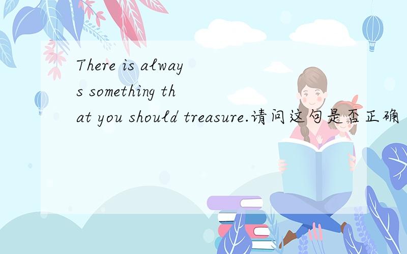 There is always something that you should treasure.请问这句是否正确