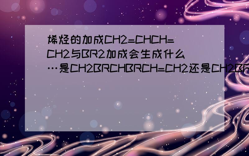 烯烃的加成CH2=CHCH=CH2与BR2加成会生成什么…是CH2BRCHBRCH=CH2还是CH2BRCH=CHCH2BR?分别是什么情况生成的啊?