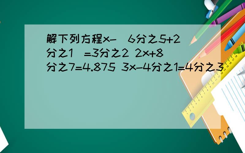 解下列方程x-(6分之5+2分之1)=3分之2 2x+8分之7=4.875 3x-4分之1=4分之3