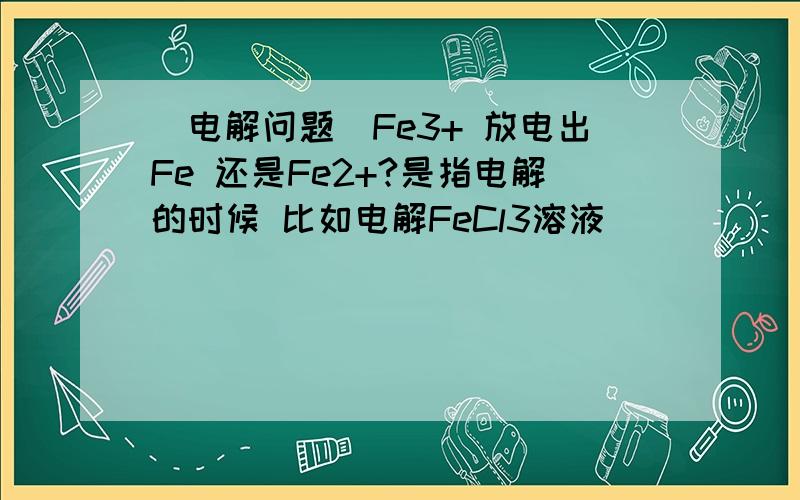[电解问题]Fe3+ 放电出Fe 还是Fe2+?是指电解的时候 比如电解FeCl3溶液