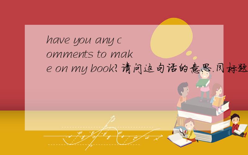 have you any comments to make on my book?请问这句话的意思.同标题.