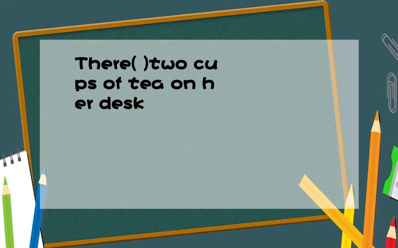 There( )two cups of tea on her desk