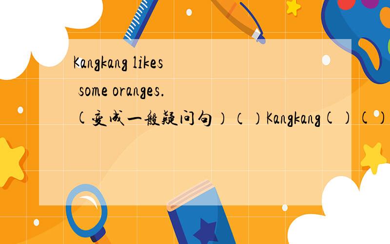 Kangkang likes some oranges.(变成一般疑问句）（）Kangkang()()oranges