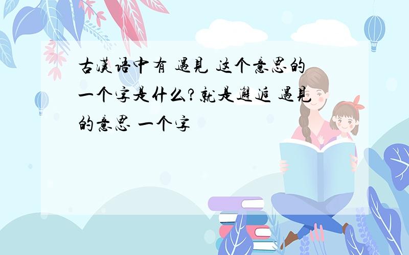 古汉语中有 遇见 这个意思的一个字是什么?就是邂逅 遇见的意思 一个字