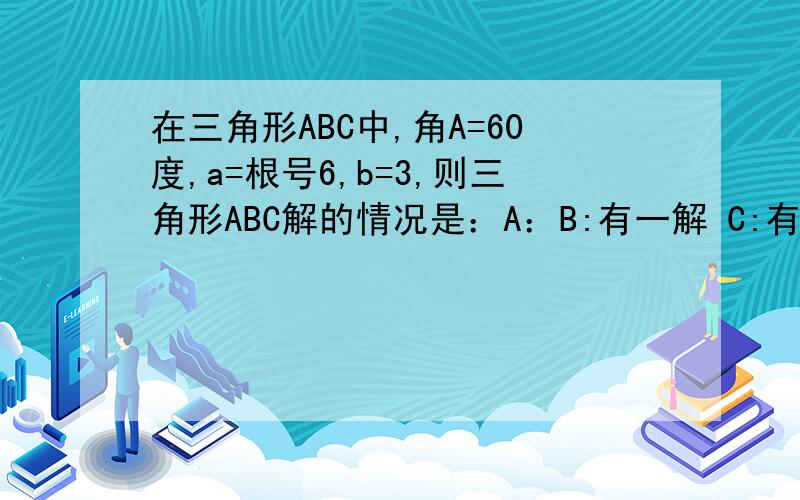 在三角形ABC中,角A=60度,a=根号6,b=3,则三角形ABC解的情况是：A：B:有一解 C:有两解