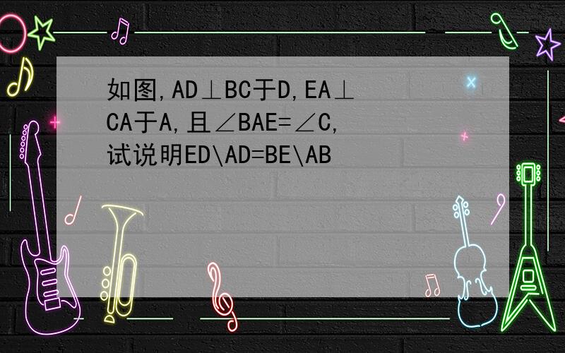 如图,AD⊥BC于D,EA⊥CA于A,且∠BAE=∠C,试说明ED\AD=BE\AB