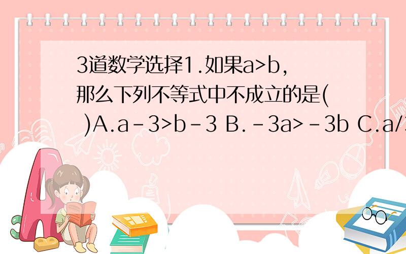 3道数学选择1.如果a>b,那么下列不等式中不成立的是( )A.a-3>b-3 B.-3a>-3b C.a/3>b/3 D.-a