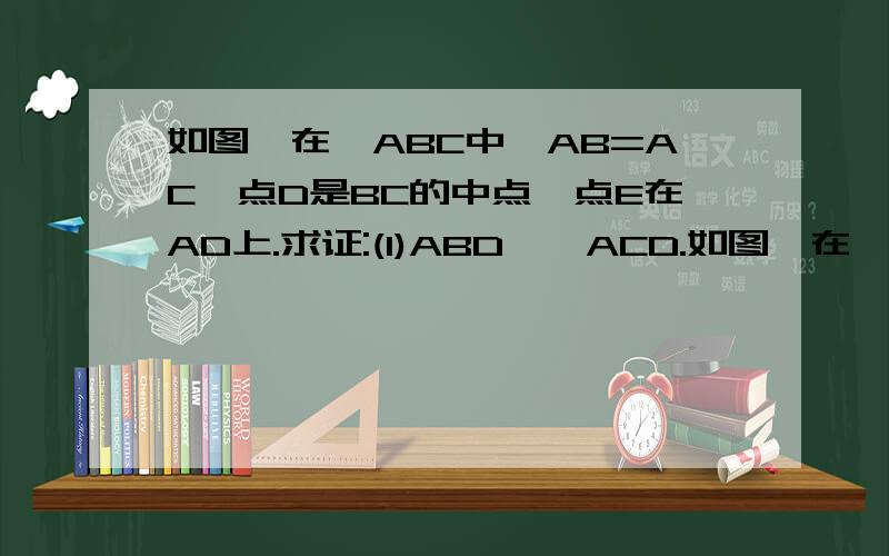 如图,在△ABC中,AB=AC,点D是BC的中点,点E在AD上.求证:(1)ABD≌△ACD.如图,在△ABC中,AB=AC,点D是BC的中点,点E在AD上.求证: (1)ABD≌△ACD. (2)BE=CE.