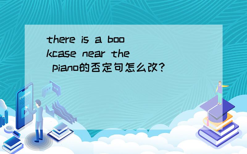 there is a bookcase near the piano的否定句怎么改?