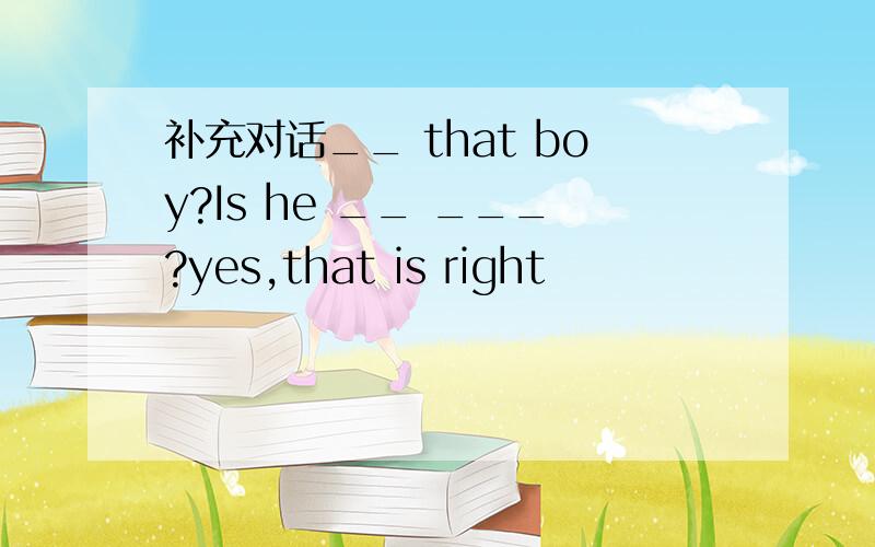 补充对话__ that boy?Is he __ ___?yes,that is right
