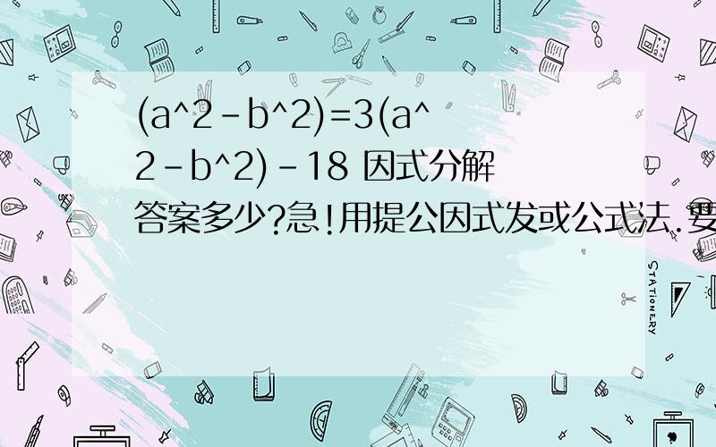 (a^2-b^2)=3(a^2-b^2)-18 因式分解答案多少?急!用提公因式发或公式法.要有步骤!这是一题初二上学期的因式分解.求高人解答亲爱的我题目打错了- -应该是这个   (a^2-b^2)+3(a^2-b^2)-18