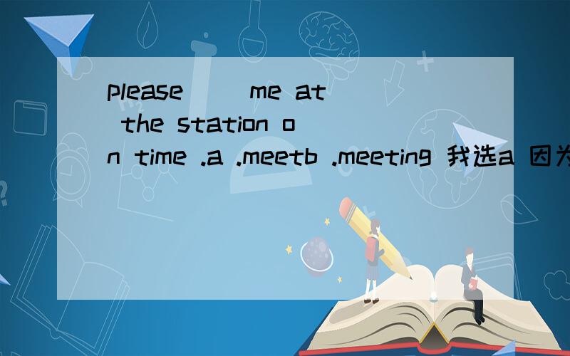 please ()me at the station on time .a .meetb .meeting 我选a 因为这句是祈始句 但是答案是meetin...please ()me at the station on time .a .meetb .meeting 我选a 因为这句是祈始句 但是答案是meeting 我想会不会是由于doing