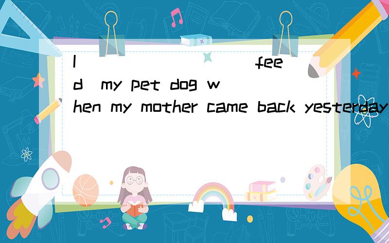 I_________(feed)my pet dog when my mother came back yesterday afternoon.写出理由,