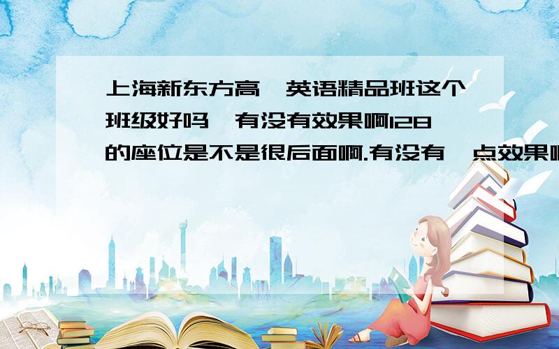 上海新东方高一英语精品班这个班级好吗,有没有效果啊128的座位是不是很后面啊.有没有一点效果啊,对课堂学习有帮助吗