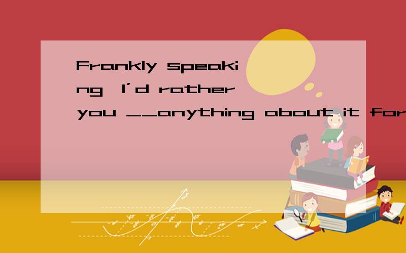 Frankly speaking,I’d rather you __anything about it for the time being.A、didn’t do C、don’t do  我觉得是c,为什么答案给a呢?