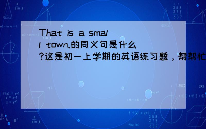 That is a small town.的同义句是什么?这是初一上学期的英语练习题，帮帮忙，谢谢