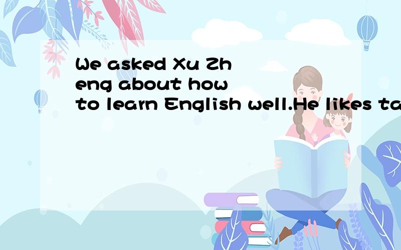 We asked Xu Zheng about how to learn English well.He likes taking notes in class and he often watches movies and listens to pop songs after school.But,it wasn't easy for him to understand native speakers when they talked.Becuase they spoke too quickl