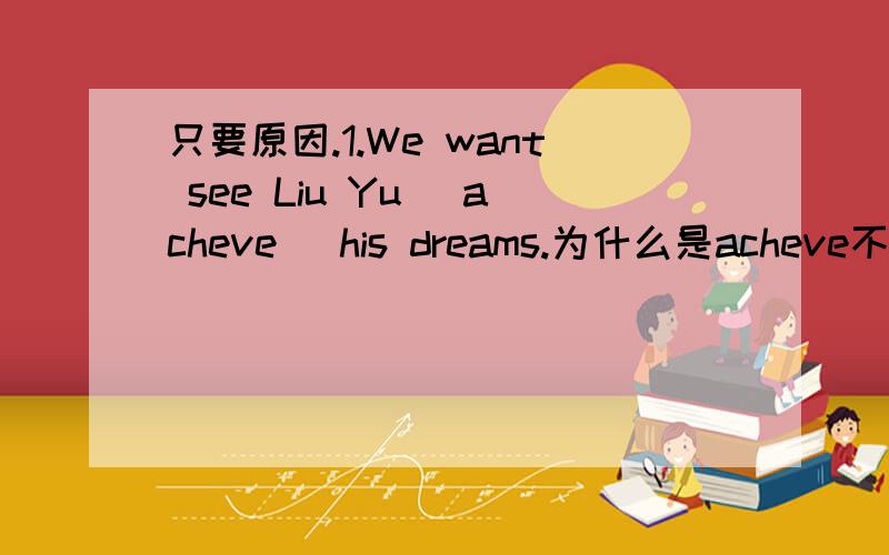 只要原因.1.We want see Liu Yu (acheve) his dreams.为什么是acheve不是acheving,see sb doing sth呀2.They （performed）a play for the old to make them happy.为什么不是performe而是performed?3.These clothes look good (on) me.为什么