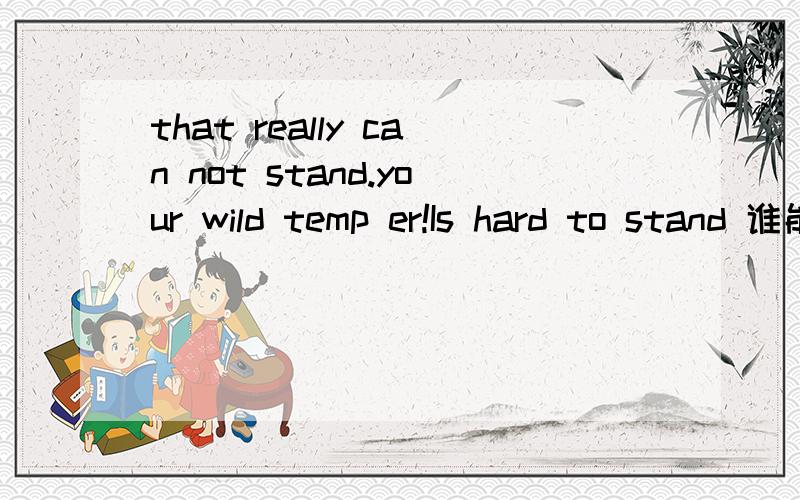 that really can not stand.your wild temp er!Is hard to stand 谁能帮忙翻译