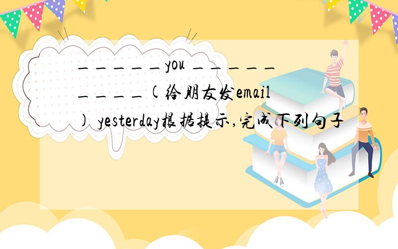 _____you _________(给朋友发email) yesterday根据提示,完成下列句子