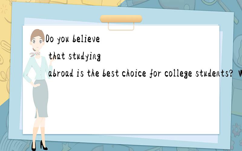 Do you believe that studying abroad is the best choice for college students? Why or why not?需要根据这个做一个十分钟的对话,希望有高手能够帮助