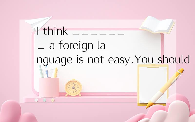 I think _______ a foreign language is not easy.You should _______ it often.A.to learn ; to practice B.learning; practice C.learn; practicing D.learns; to practice 正确答案是B,可是think后面不是应该＋to do sth.么