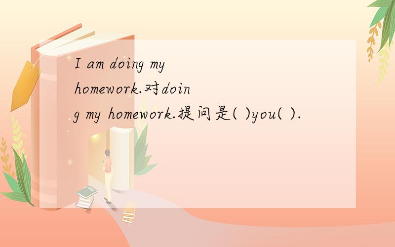 I am doing my homework.对doing my homework.提问是( )you( ).