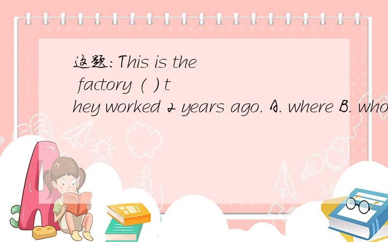 这题:This is the factory ( ) they worked 2 years ago. A. where B. who C. that D. which--选D对吗?谢谢This is the factory           they worked 2 years ago.   A. where      B. who      C. that      D. which