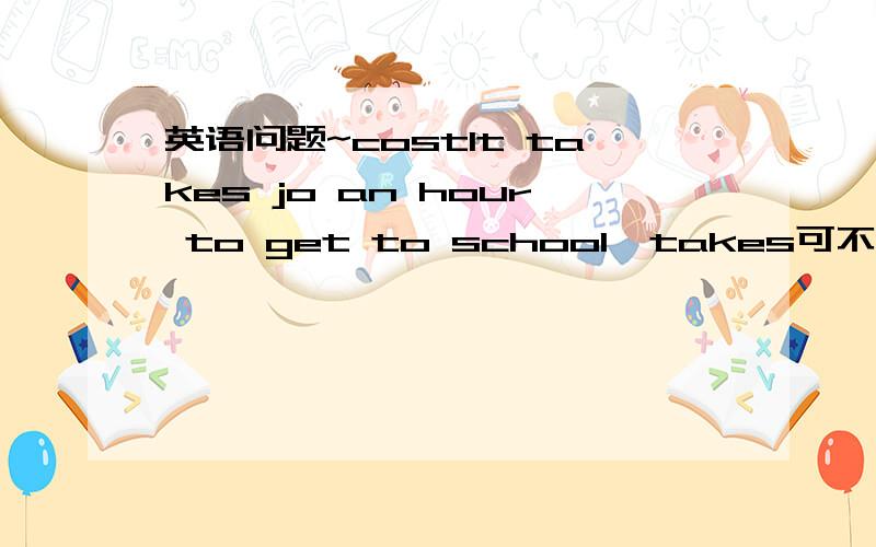 英语问题~costIt takes jo an hour to get to school  takes可不可以用costs